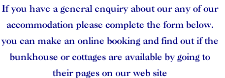 If you have a general enquiry about our any of our 
accommodation please complete the form below.
you can make an online booking and find out if the 
bunkhouse or cottages are available by going to 
their pages on our web site
